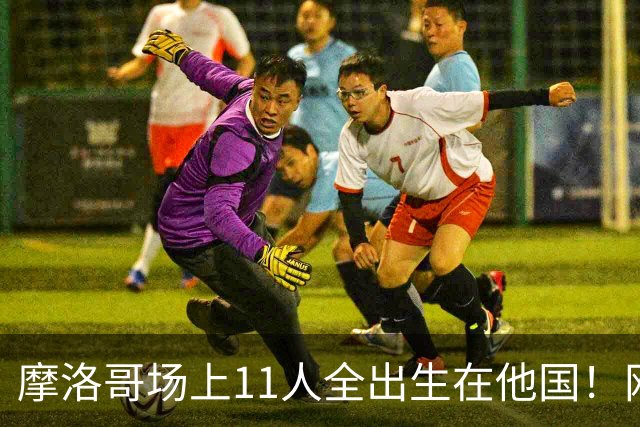 摩洛哥场上11人全出生在他国！网友喊国足抄作业 媒体人：根本没戏